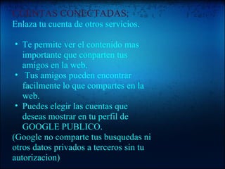 CUENTAS CONECTADAS:   Enlaza tu cuenta de otros servicios.   Te permite ver el contenido mas importante que conparten tus amigos en la web.   Tus amigos pueden encontrar facilmente lo que compartes en la web. Puedes elegir las cuentas que deseas mostrar en tu perfil de GOOGLE PUBLICO. (Google no comparte tus busquedas ni otros datos privados a terceros sin tu autorizacion) 