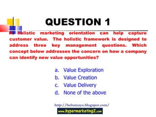 A holistic marketing orientation can help capture customer value.  The holistic framework is designed to address three key management questions. Which concept below addresses the concern on how a company can identify new value opportunities? http://beltamayo.blogspot.com/ QUESTION 1 Value Exploration Value Creation Value Delivery None of the above 