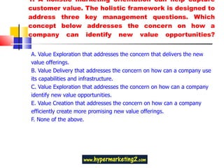 1.  A holistic marketing orientation can help capture customer value. The holistic framework is designed to address three key management questions. Which concept below addresses the concern on how a company can identify new value opportunities? A. Value Exploration that addresses the concern that delivers the new value offerings.  B. Value Delivery that addresses the concern on how can a company use its capabilities and infrastructure. C. Value Exploration that addresses the concern on how can a company identify new value opportunities.  E. Value Creation that addresses the concern on how can a company efficiently create more promising new value offerings. F. None of the above. 