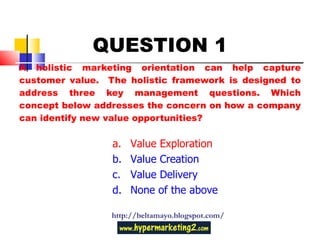 A holistic marketing orientation can help capture customer value.  The holistic framework is designed to address three key management questions. Which concept below addresses the concern on how a company can identify new value opportunities? http://beltamayo.blogspot.com/ QUESTION 1 Value Exploration Value Creation Value Delivery None of the above 