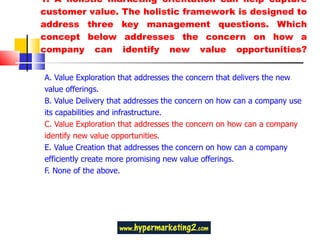 1.  A holistic marketing orientation can help capture customer value. The holistic framework is designed to address three key management questions. Which concept below addresses the concern on how a company can identify new value opportunities? A. Value Exploration that addresses the concern that delivers the new value offerings.  B. Value Delivery that addresses the concern on how can a company use its capabilities and infrastructure. C. Value Exploration that addresses the concern on how can a company identify new value opportunities.  E. Value Creation that addresses the concern on how can a company efficiently create more promising new value offerings. F. None of the above. 