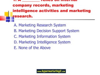 1. A _________ relies on internal company records, marketing intelligence activities and marketing research. A. Marketing Research System B. Marketing Decision Support System C. Marketing Information System D. Marketing Intelligence System E. None of the Above 