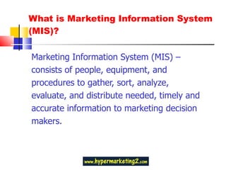 What is Marketing Information System (MIS)? Marketing Information System (MIS) – consists of people, equipment, and procedures to gather, sort, analyze, evaluate, and distribute needed, timely and accurate information to marketing decision makers. 
