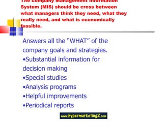 The company Management Information System (MIS) should be cross between what managers think they need, what they really need, and what is economically feasible. Answers all the “WHAT” of the company goals and strategies. • Substantial information for decision making • Special studies • Analysis programs • Helpful improvements • Periodical reports 