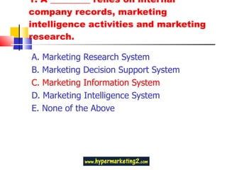 1. A _________ relies on internal company records, marketing intelligence activities and marketing research. A. Marketing Research System B. Marketing Decision Support System C. Marketing Information System D. Marketing Intelligence System E. None of the Above 