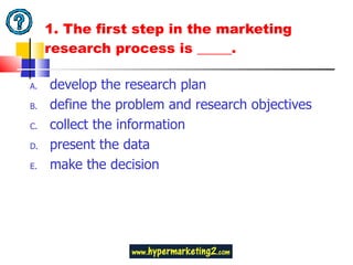 1.  The first step in the marketing research process is _____.  develop the research plan define the problem and research objectives collect the information present the data make the decision 