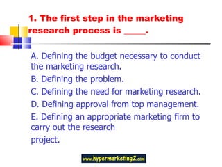 1. The first step in the marketing research process is _____.  A. Defining the budget necessary to conduct the marketing research. B. Defining the problem.  C. Defining the need for marketing research. D. Defining approval from top management.  E. Defining an appropriate marketing firm to carry out the research project. 