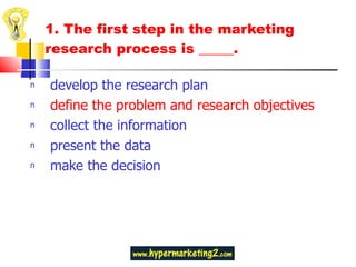1.  The first step in the marketing research process is _____.  develop the research plan define the problem and research objectives collect the information present the data make the decision 