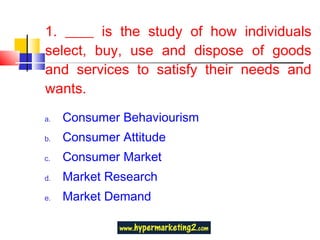 1. ____ is the study of how individuals select, buy, use and dispose of goods and services to satisfy their needs and wants. Consumer Behaviourism Consumer Attitude Consumer Market Market Research Market Demand 