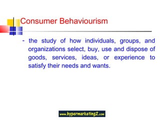 Consumer Behaviourism -  the study of how individuals, groups, and organizations select, buy, use and dispose of goods, services, ideas, or experience to satisfy their needs and wants. 