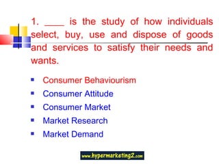 1. ____ is the study of how individuals select, buy, use and dispose of goods and services to satisfy their needs and wants. Consumer Behaviourism Consumer Attitude Consumer Market Market Research Market Demand 