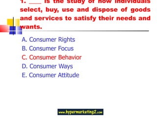 1. ____ is the study of how individuals select, buy, use and dispose of goods and services to satisfy their needs and wants. A. Consumer Rights  B. Consumer Focus C. Consumer Behavior  D. Consumer Ways E. Consumer Attitude 