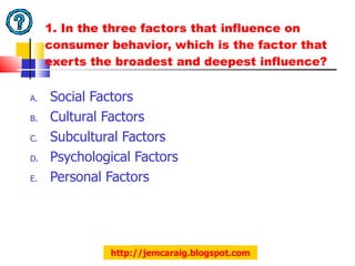 1. In the three factors that influence on consumer behavior, which is the factor that exerts the broadest and deepest influence? Social Factors Cultural Factors Subcultural Factors Psychological Factors Personal Factors http://jemcaraig.blogspot.com 