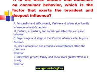 1. In the three factors that influence on consumer behavior, which is the factor that exerts the broadest and deepest influence? A. Personality and self-concept, lifestyle and values significantly influences a buyer's decision.  B. Culture, subculture, and social class affect the consumer behavior.  C. Buyer's age and stage in the lifecycle influences the buyer's decision.  D. One's occupation and economic circumstances affect the consumer behavior.  E. Reference groups, family, and social roles greatly affect our buying behavior. 