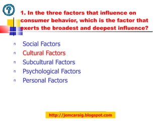 1. In the three factors that influence on consumer behavior, which is the factor that exerts the broadest and deepest influence? Social Factors Cultural Factors Subcultural Factors Psychological Factors Personal Factors http://jemcaraig.blogspot.com 