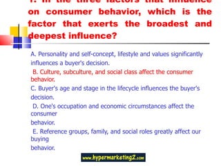 1. In the three factors that influence on consumer behavior, which is the factor that exerts the broadest and deepest influence? A. Personality and self-concept, lifestyle and values significantly influences a buyer's decision.  B. Culture, subculture, and social class affect the consumer behavior.  C. Buyer's age and stage in the lifecycle influences the buyer's decision.  D. One's occupation and economic circumstances affect the consumer behavior.  E. Reference groups, family, and social roles greatly affect our buying behavior. 