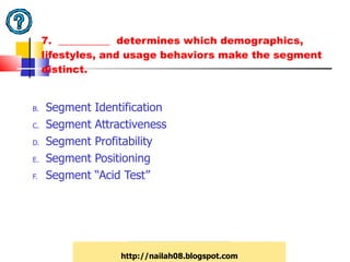 7.  __________  determines which demographics, lifestyles, and usage behaviors make the segment distinct. Segment Identification Segment Attractiveness Segment Profitability Segment Positioning Segment “Acid Test” http://nailah08.blogspot.com 