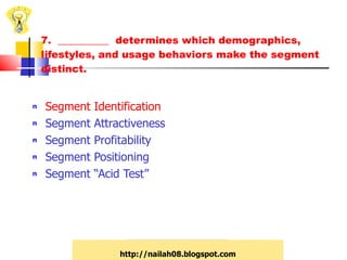 7.  __________  determines which demographics, lifestyles, and usage behaviors make the segment distinct. Segment Identification Segment Attractiveness Segment Profitability Segment Positioning Segment “Acid Test” http://nailah08.blogspot.com 