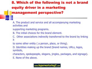 8. Which of the following is not a brand equity driver in a marketing management perspective?  A. The product and service and all accompanying marketing activities and supporting marketing programs. B. The initial choices for the brand element.  C.  Other associations indirectly transferred to the brand by linking it to some other entity ( a person, place, or thing). D. Identities making up the brand (brand names, URLs, logos, symbols, characters, spokepeople, slogans, jingles, packages, and signage). E. None of the above.  