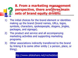 http://www.slideshare.net/rochedeluta 8. From a marketing management perspective, there are three main sets of brand equity drivers:  The initial choices for the brand element or identities making up the brand (brand names, URLs, logos, symbols, characters, spokespeople, slogans, jingles, packages, and signage). The product and service and all accompanying marketing activities and supporting marketing programs. Other associations indirectly transferred to the brand by linking it to some other entity ( a person, place, or thing). 