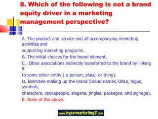 8. Which of the following is not a brand equity driver in a marketing management perspective?  A. The product and service and all accompanying marketing activities and supporting marketing programs. B. The initial choices for the brand element.  C.  Other associations indirectly transferred to the brand by linking it to some other entity ( a person, place, or thing). D. Identities making up the brand (brand names, URLs, logos, symbols, characters, spokepeople, slogans, jingles, packages, and signage). E. None of the above.  