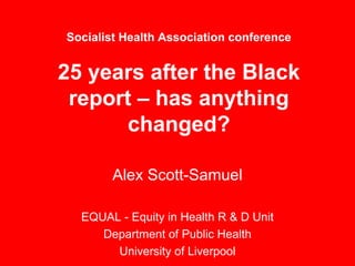 Socialist Health Association conference


25 years after the Black
 report – has anything
       changed?

       Alex Scott-Samuel

  EQUAL - Equity in Health R & D Unit
     Department of Public Health
       University of Liverpool
 