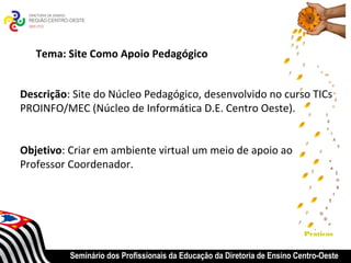 Tema: Site Como Apoio Pedagógico


Descrição: Site do Núcleo Pedagógico, desenvolvido no curso TICs
PROINFO/MEC (Núcleo de Informática D.E. Centro Oeste).


Objetivo: Criar em ambiente virtual um meio de apoio ao
Professor Coordenador.




                                                                           Praticas


          Seminário dos Profissionais da Educação da Diretoria de Ensino Centro-Oeste
 
