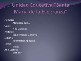 Nombre:
Alexandra Tapia
Curso:
1º de Ciencias
Profesor:
Ing. Fernando Córdova
Materia:
Informática Aplicada
Tema:
Wikis
Año Lectivo:
2012-2013
 