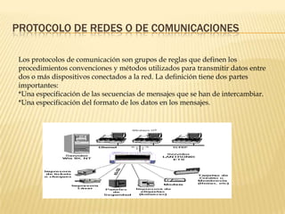 PROTOCOLO DE REDES O DE COMUNICACIONES
Los protocolos de comunicación son grupos de reglas que definen los
procedimientos convenciones y métodos utilizados para transmitir datos entre
dos o más dispositivos conectados a la red. La definición tiene dos partes
importantes:
*Una especificación de las secuencias de mensajes que se han de intercambiar.
*Una especificación del formato de los datos en los mensajes.
 
