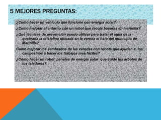 5 MEJORES PREGUNTAS:
¿Como hacer un vehículo que funcione con energía solar?
¿Como mejorar el entorno con un robot que recoja basuras en marinilla?
¿Qué técnicas de prevención puedo utilizar para tratar el agua de la
quebrada la cristalina ubicada en la vereda el hato del municipio de
Marinilla?
Como mejorar los sembrados de las veredas con robots que ayuden a los
campesinos a hacer los trabajos mas fáciles?
¿Cómo hacer un robot paneles de energía solar que cuide los arboles de
los taladores?
 