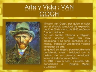 Arte y Vida : VAN
GOGH
Vincent van Gogh, por quien el color
era el símbolo principal de expresión,
nació el 30 de marzo de 1853 en GrootZundert, Holanda.
De una familia refinada y religiosa,
creció Vincent, quien era muy
emocional y no tenia confianza en sí
mismo. Trabajó en una librería y como
vendedor de arte.
Se quedó en Bélgica para estudiar arte
decidiendo crear
felicidad con la
belleza de sus pinturas retratando
luminosidad y tonos sombríos .
En 1886 viajó a paris y estudió arte,
conociendo a
Pissarro, Monet,
y Gauguin

 