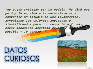 “No puedo trabajar sin un modelo. No diré que
yo doy la espalda a la naturaleza para
convertir un estudio en una ilustración,
arreglando los colores, ampliando y
simplificando, pero con respecto a forma,
estoy demasiado asustado de salir de lo
posible y lo verdad. “

DATOS
CURIOSOS

 