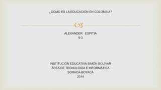 
¿COMO ES LA EDUCACION EN COLOMBIA?
ALEXANDER ESPITIA
9-3
INSTITUCIÓN EDUCATIVA SIMÓN BOLÍVAR
ÁREA DE TECNOLOGÍA E INFORMÁTICA
SORACÁ-BOYACÁ
2014
 