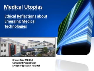 Medical Utopias
Ethical Reflections about
Emerging Medical
Technologies
Dr Alex Tang MD PhD
Consultant Paediatrician
KPJ Johor Specialist Hospital
 