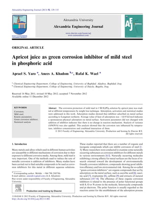 ORIGINAL ARTICLE
Apricot juice as green corrosion inhibitor of mild steel
in phosphoric acid
Aprael S. Yaro a
, Anees A. Khadom b,*, Rafal K. Wael a
a
Chemical Engineering Department, College of Engineering, University of Baghdad, Aljadrea, Baghdad, Iraq
b
Chemical Engineering Department, College of Engineering, University of Daiyla, Baquba, Iraq
Received 16 May 2011; revised 10 May 2012; accepted 7 November 2012
Available online 11 December 2012
KEYWORDS
Corrosion;
Mild steel;
Kinetic parameters;
Green corrosion inhibitor;
Statistical analysis
Abstract The corrosion protection of mild steel in 1 M H3PO4 solution by apricot juice was stud-
ied at different temperatures by weight loss technique. Adsorption, activation and statistical studies
were addressed in this work. Adsorption studies showed that inhibitor adsorbed on metal surface
according to Langmuir isotherm. Average value of heat of adsorption was À14.93 kJ/mol indicates
a spontaneous physical adsorption on metal surface. Activation parameters did not changed with
addition of inhibitor indicates that there is no change in reaction mechanism. Analysis of variance
(ANOVA) was also applied. This analysis showed that the corrosion rate inﬂuenced by tempera-
ture, inhibitor concentration and combined interaction of them.
ª 2013 Faculty of Engineering, Alexandria University. Production and hosting by Elsevier B.V.
All rights reserved.
1. Introduction
Many metals and alloys which used in different human activities
are susceptible to different mechanisms of corrosion due to their
exposure to different corrosive media. Among these, mild steel is
very important. One of the methods used to reduce the rate of
metallic corrosion is addition of inhibitors. Many studies have
been carried out to ﬁnd suitable compounds to be used as corro-
sion inhibitors for this metal in different aqueous solutions.
These studies reported that there are a number of organic and
inorganic compounds which can inhibit corrosion of steel [1–
3]. Many researchers were conducted to examine some naturally
occurring substances as corrosion inhibitors for different metals
in various environments [4,5]. Naturally occurring molecules
exhibiting a strong afﬁnity for metal surfaces are the focus of re-
search oriented toward the development of environmentally
friendly corrosion inhibitors; compounds showing good inhibi-
tion efﬁciency and low environmental risk. Among the so-called
‘‘green corrosion inhibitors’’ are organic compounds that act by
adsorption on the metal surface, such as ascorbic acid [6], succi-
nic acid [7], tryptamine [8], caffeine [9] and extracts of natural
substances [10–14]. The efﬁciency of these organic corrosion
inhibitors is related to the presence of polar functional groups
with S, O or N atoms in the molecule, heterocyclic compounds
and pi electrons. The polar function is usually regarded as the
reaction center for the establishment of the adsorption process
* Corresponding author. Mobile: +964 790 2305786.
E-mail address: aneesdr@gmail.com (A.A. Khadom).
Peer review under responsibility of Faculty of Engineering, Alexandria
University.
Production and hosting by Elsevier
Alexandria Engineering Journal (2013) 52, 129–135
Alexandria University
Alexandria Engineering Journal
www.elsevier.com/locate/aej
www.sciencedirect.com
1110-0168 ª 2013 Faculty of Engineering, Alexandria University. Production and hosting by Elsevier B.V. All rights reserved.
http://dx.doi.org/10.1016/j.aej.2012.11.001
 