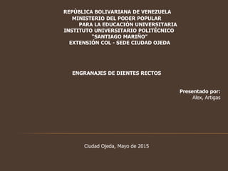 REPÙBLICA BOLIVARIANA DE VENEZUELA
MINISTERIO DEL PODER POPULAR
PARA LA EDUCACIÓN UNIVERSITARIA
INSTITUTO UNIVERSITARIO POLITÉCNICO
“SANTIAGO MARIÑO”
EXTENSIÓN COL - SEDE CIUDAD OJEDA
ENGRANAJES DE DIENTES RECTOS
Presentado por:
Alex, Artigas
Ciudad Ojeda, Mayo de 2015
 