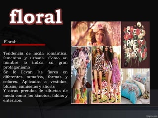 Tendencia de moda romántica,
femenina y urbana. Como su
nombre lo indica su gran
protagonismo
Se lo llevan las flores en
diferentes tamaños, formas y
colores. Aplicadas a vestidos,
blusas, camisetas y shorts
Y otras prendas de siluetas de
moda como los kimotos, faldas y
enterizos.
Floral:
 