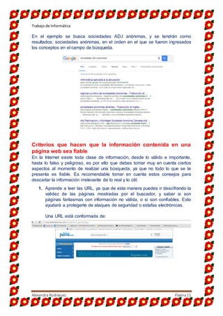 Trabajo de Informática
Alexandra Rodriguez Página11
En el ejemplo se busca sociedades ADJ anónimas, y se tendrán como
resultados: sociedades anónimas, en el orden en el que se fueron ingresados
los conceptos en el campo de búsqueda.
Criterios que hacen que la información contenida en una
página web sea fiable
En la Internet existe toda clase de información, desde lo válido e importante,
hasta lo falso y peligroso, es por ello que debes tomar muy en cuenta ciertos
aspectos al momento de realizar una búsqueda, ya que no todo lo que se te
presenta es fiable. Es recomendable tomar en cuenta estos consejos para
descartar la información irrelevante de lo real y lo útil.
1. Aprende a leer las URL, ya que de esta manera puedes ir descifrando la
validez de las páginas mostradas por el buscador, y saber si son
páginas fantasmas con información no válida, o si son confiables. Esto
ayudará a protegerte de ataques de seguridad o estafas electrónicas.
Una URL está conformada de:
 