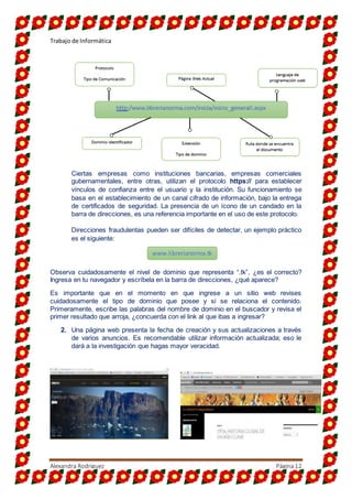 Trabajo de Informática
Alexandra Rodriguez Página12
Ciertas empresas como instituciones bancarias, empresas comerciales
gubernamentales, entre otras, utilizan el protocolo https:// para establecer
vínculos de confianza entre el usuario y la institución. Su funcionamiento se
basa en el establecimiento de un canal cifrado de información, bajo la entrega
de certificados de seguridad. La presencia de un ícono de un candado en la
barra de direcciones, es una referencia importante en el uso de este protocolo.
Direcciones fraudulentas pueden ser difíciles de detectar, un ejemplo práctico
es el siguiente:
Observa cuidadosamente el nivel de dominio que representa “.tk”, ¿es el correcto?
Ingresa en tu navegador y escríbela en la barra de direcciones, ¿qué aparece?
Es importante que en el momento en que ingrese a un sitio web revises
cuidadosamente el tipo de dominio que posee y si se relaciona el contenido.
Primeramente, escribe las palabras del nombre de dominio en el buscador y revisa el
primer resultado que arroja, ¿concuerda con el link al que ibas a ingresar?
2. Una página web presenta la fecha de creación y sus actualizaciones a través
de varios anuncios. Es recomendable utilizar información actualizada; eso le
dará a la investigación que hagas mayor veracidad.
www.librerianorma.tk
 