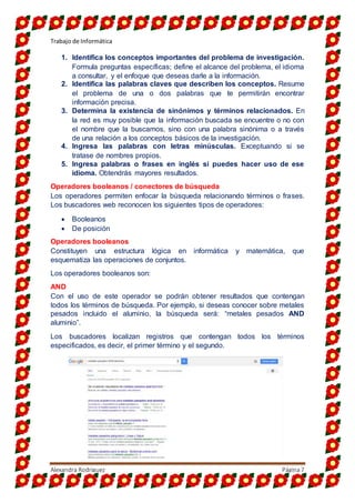 Trabajo de Informática
Alexandra Rodriguez Página7
1. Identifica los conceptos importantes del problema de investigación.
Formula preguntas específicas; define el alcance del problema, el idioma
a consultar, y el enfoque que deseas darle a la información.
2. Identifica las palabras claves que describen los conceptos. Resume
el problema de una o dos palabras que te permitirán encontrar
información precisa.
3. Determina la existencia de sinónimos y términos relacionados. En
la red es muy posible que la información buscada se encuentre o no con
el nombre que la buscamos, sino con una palabra sinónima o a través
de una relación a los conceptos básicos de la investigación.
4. Ingresa las palabras con letras minúsculas. Exceptuando si se
tratase de nombres propios.
5. Ingresa palabras o frases en inglés si puedes hacer uso de ese
idioma. Obtendrás mayores resultados.
Operadores booleanos / conectores de búsqueda
Los operadores permiten enfocar la búsqueda relacionando términos o frases.
Los buscadores web reconocen los siguientes tipos de operadores:
 Booleanos
 De posición
Operadores booleanos
Constituyen una estructura lógica en informática y matemática, que
esquematiza las operaciones de conjuntos.
Los operadores booleanos son:
AND
Con el uso de este operador se podrán obtener resultados que contengan
todos los términos de búsqueda. Por ejemplo, si deseas conocer sobre metales
pesados incluido el aluminio, la búsqueda será: “metales pesados AND
aluminio”.
Los buscadores localizan registros que contengan todos los términos
especificados, es decir, el primer término y el segundo.
 