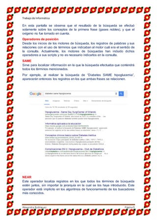 Trabajo de Informática
Alexandra Rodriguez Página9
En esta pantalla se observa que el resultado de la búsqueda se efectuó
solamente sobre los conceptos de la primera frase (gases nobles), y que el
oxígeno no fue tomado en cuenta.
Operadores de posición
Desde los inicios de los motores de búsqueda, los registros de palabras y sus
relaciones con el uso de términos que indicaban al motor cuál era el sentido de
la consulta. Actualmente, los motores de búsquedas han incluido dichos
operadores a sus scripts y no es necesario indicarlos en la consulta.
SAME
Sirve para localizar información en la que la búsqueda efectuaba que contendrá
todos los términos mencionados.
Por ejemplo, al realizar la búsqueda de “Diabetes SAME hipoglucemia”,
aparecerán entonces los registros en los que ambas frases se relacionen.
NEAR
Este operador localiza registros en los que todos los términos de búsqueda
estén juntos, sin importar la jerarquía en la cual se los haya introducido. Este
operador está implícito en los algoritmos de funcionamiento de los buscadores
más conocidos.
 