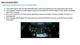 Alien: Covenant (2017)
https://www.youtube.com/watch?v=svnAD0TApb8
● The trailer begins with the age certificate slide, informing audiences of the appropriate age rating.
● Non-diegetic soft piano music begins to play as the idents for the film begin to role, each one lasting
less than a second.
● An L-cut is used from the first shot to generate a sense of emotion among a number of shots in a
montage edit.
● The montage edit displays the characters and setting of the film and gives a small amount of plot
information.
 