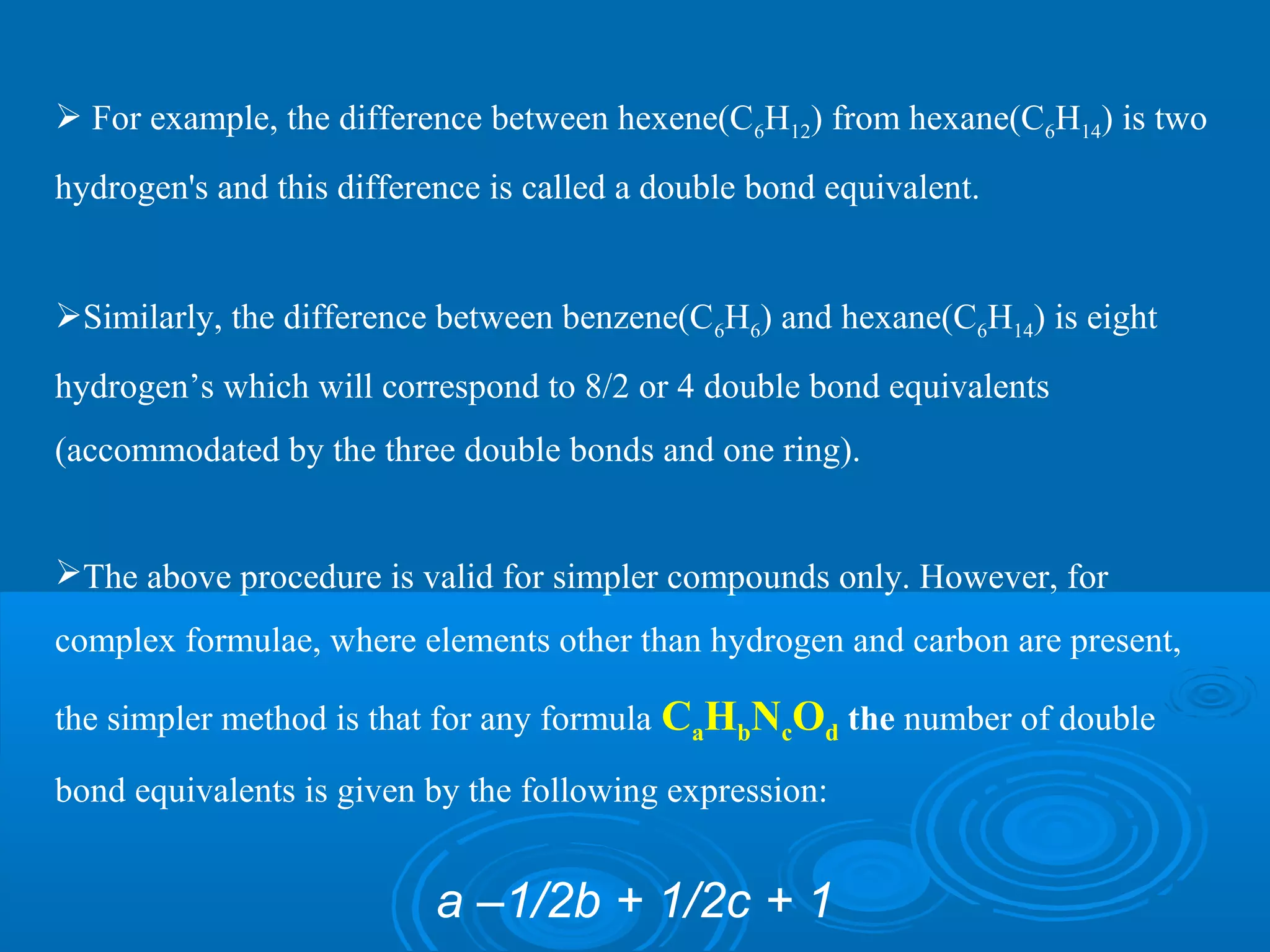  For example, the difference between hexene(C6H12) from hexane(C6H14) is two
hydrogen's and this difference is called a double bond equivalent.
Similarly, the difference between benzene(C6H6) and hexane(C6H14) is eight
hydrogen’s which will correspond to 8/2 or 4 double bond equivalents
(accommodated by the three double bonds and one ring).
The above procedure is valid for simpler compounds only. However, for
complex formulae, where elements other than hydrogen and carbon are present,
the simpler method is that for any formula CaHbNcOd the number of double
bond equivalents is given by the following expression:
a –1/2b + 1/2c + 1
 
