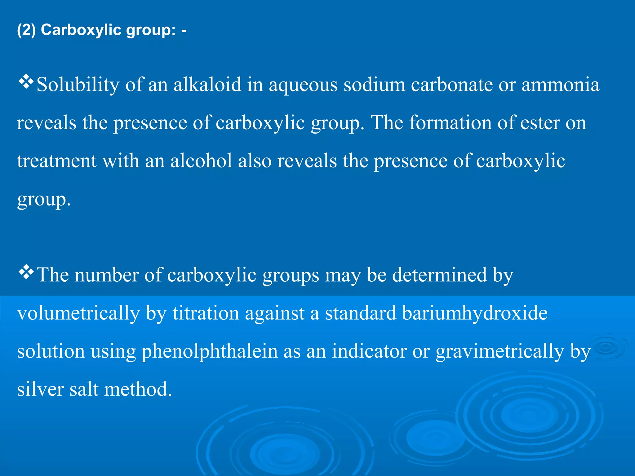 (2) Carboxylic group: -
Solubility of an alkaloid in aqueous sodium carbonate or ammonia
reveals the presence of carboxylic group. The formation of ester on
treatment with an alcohol also reveals the presence of carboxylic
group.
The number of carboxylic groups may be determined by
volumetrically by titration against a standard bariumhydroxide
solution using phenolphthalein as an indicator or gravimetrically by
silver salt method.
 