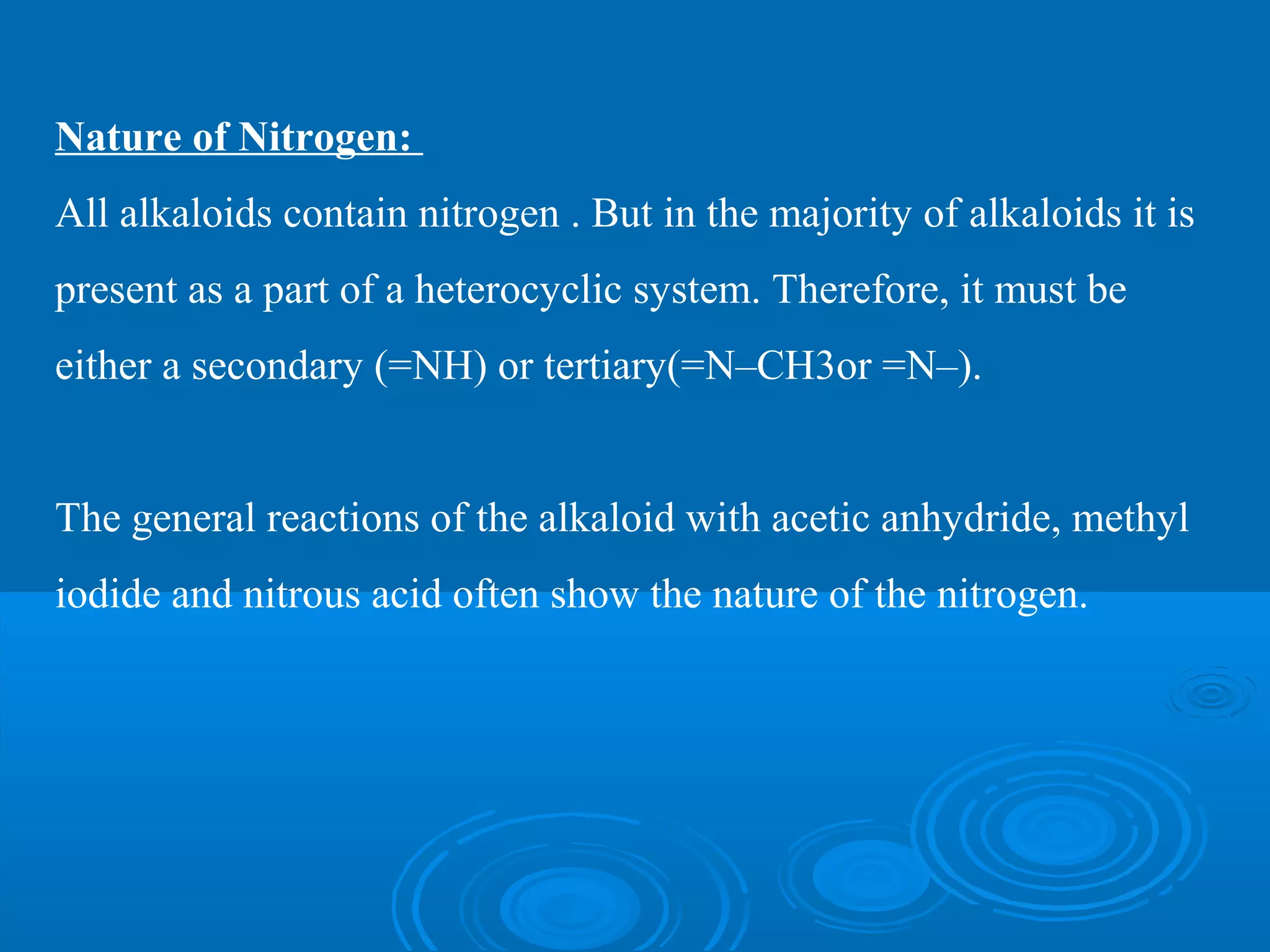 Nature of Nitrogen:
All alkaloids contain nitrogen . But in the majority of alkaloids it is
present as a part of a heterocyclic system. Therefore, it must be
either a secondary (=NH) or tertiary(=N–CH3or =N–).
The general reactions of the alkaloid with acetic anhydride, methyl
iodide and nitrous acid often show the nature of the nitrogen.
 