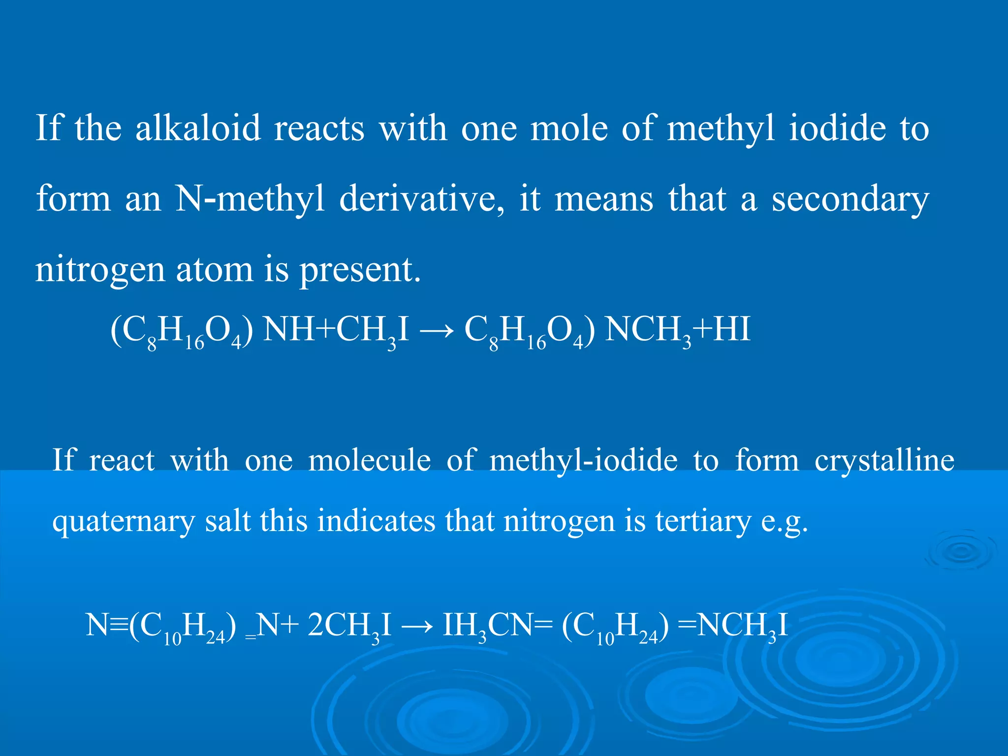 If the alkaloid reacts with one mole of methyl iodide to
form an N methyl derivative, it means that a secondary‐
nitrogen atom is present.
(C8
H16O4) NH+CH3
I → C8
H16O4) NCH3+HI
If react with one molecule of methyl-iodide to form crystalline
quaternary salt this indicates that nitrogen is tertiary e.g.
N≡(C10
H24) =N+ 2CH3
I → IH3CN= (C10
H24) =NCH3I
 
