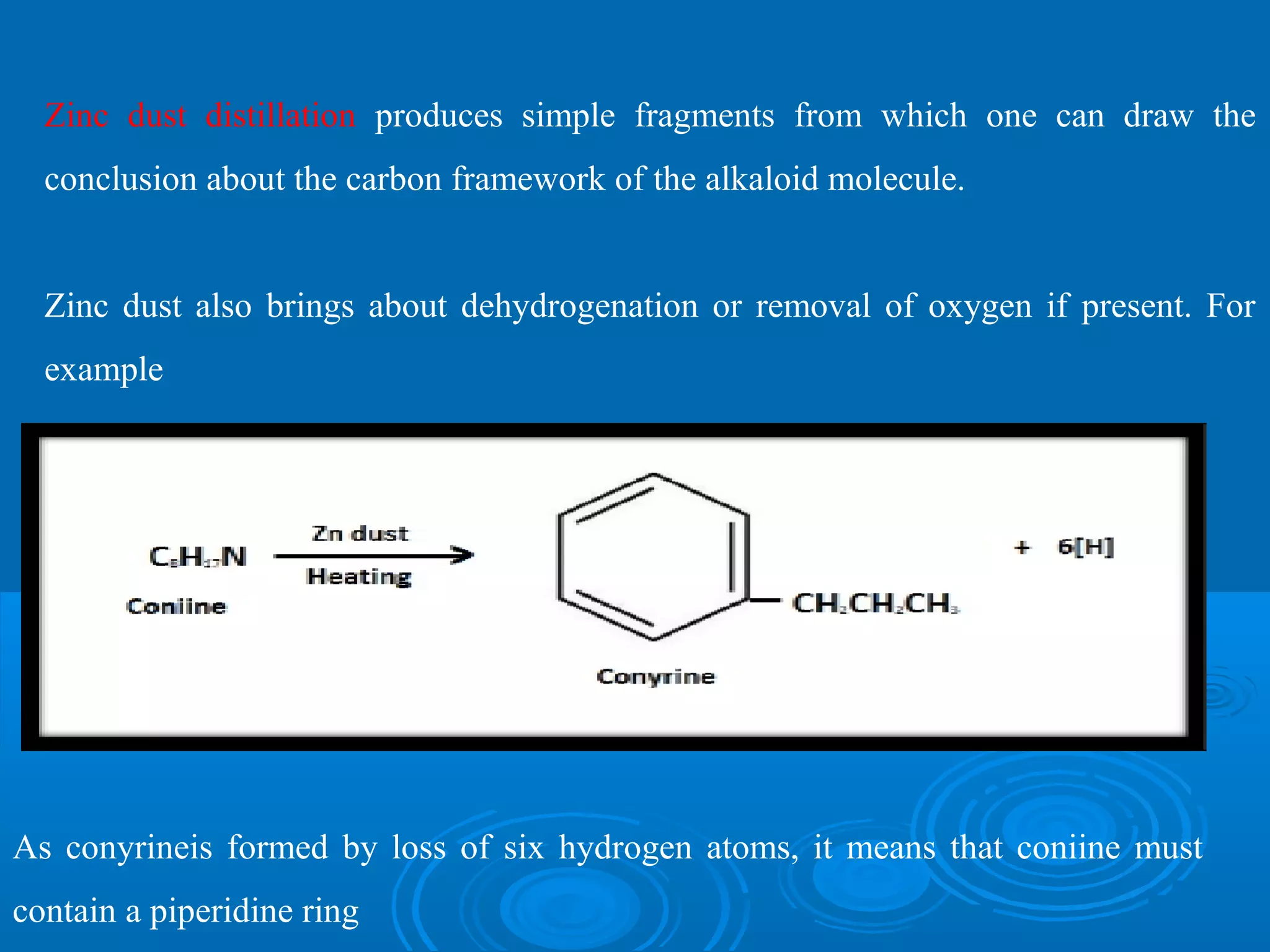Zinc dust distillation produces simple fragments from which one can draw the
conclusion about the carbon framework of the alkaloid molecule.
Zinc dust also brings about dehydrogenation or removal of oxygen if present. For
example
As conyrineis formed by loss of six hydrogen atoms, it means that coniine must
contain a piperidine ring
 