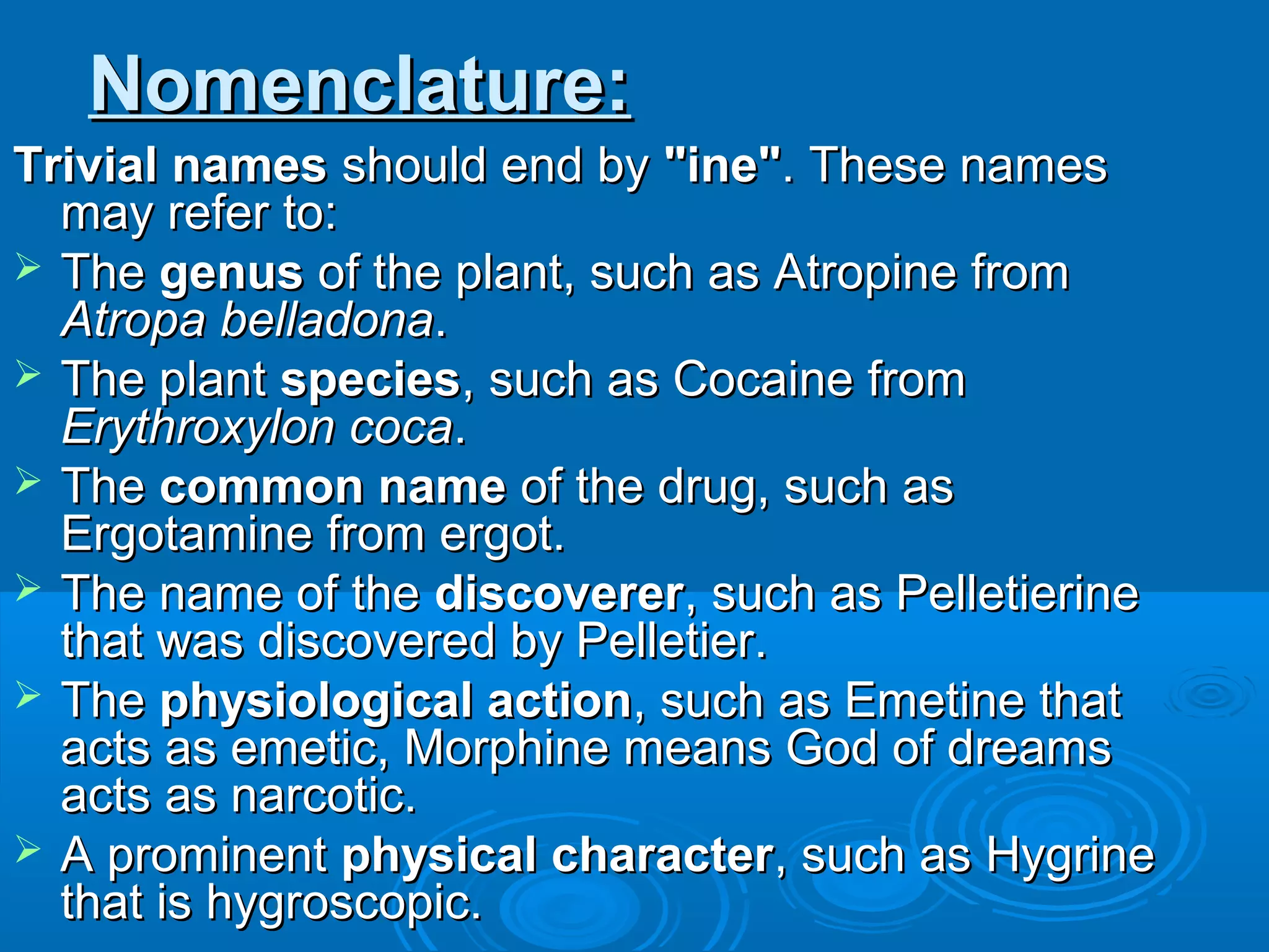Nomenclature:Nomenclature:
Trivial namesTrivial names should end byshould end by "ine""ine". These names. These names
may refer to:may refer to:
 TheThe genusgenus of the plant, such as Atropine fromof the plant, such as Atropine from
Atropa belladonaAtropa belladona..
 The plantThe plant speciesspecies, such as Cocaine from, such as Cocaine from
Erythroxylon cocaErythroxylon coca..
 TheThe common namecommon name of the drug, such asof the drug, such as
Ergotamine from ergot.Ergotamine from ergot.
 The name of theThe name of the discovererdiscoverer, such as Pelletierine, such as Pelletierine
that was discovered by Pelletier.that was discovered by Pelletier.
 TheThe physiological actionphysiological action, such as Emetine that, such as Emetine that
acts as emetic, Morphine means God of dreamsacts as emetic, Morphine means God of dreams
acts as narcotic.acts as narcotic.
 A prominentA prominent physical characterphysical character, such as Hygrine, such as Hygrine
that is hygroscopic.that is hygroscopic.
 