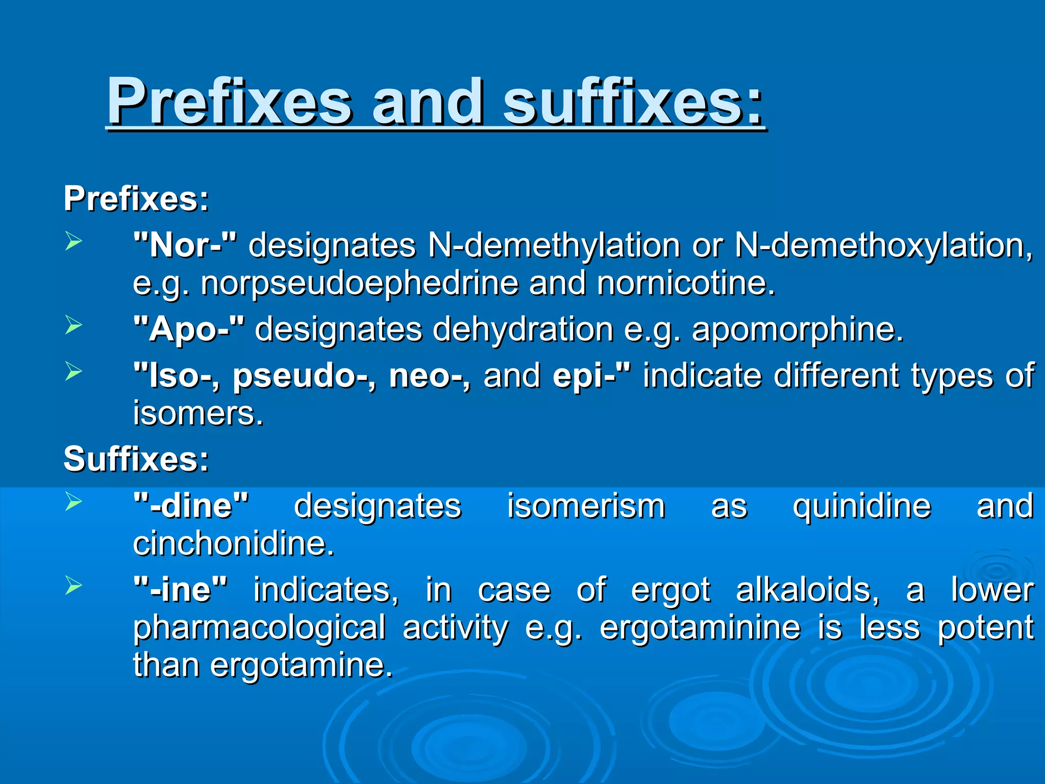 Prefixes and suffixes:Prefixes and suffixes:
Prefixes:Prefixes:
 "Nor-""Nor-" designates N-demethylation or N-demethoxylation,designates N-demethylation or N-demethoxylation,
e.g. norpseudoephedrine and nornicotine.e.g. norpseudoephedrine and nornicotine.
 "Apo-""Apo-" designates dehydration e.g. apomorphine.designates dehydration e.g. apomorphine.
 "Iso-, pseudo-, neo-,"Iso-, pseudo-, neo-, andand epi-"epi-" indicate different types ofindicate different types of
isomers.isomers.
Suffixes:Suffixes:
 "-dine""-dine" designates isomerism as quinidine anddesignates isomerism as quinidine and
cinchonidine.cinchonidine.
 "-ine""-ine" indicates, in case of ergot alkaloids, a lowerindicates, in case of ergot alkaloids, a lower
pharmacological activity e.g. ergotaminine is less potentpharmacological activity e.g. ergotaminine is less potent
than ergotamine.than ergotamine.
 