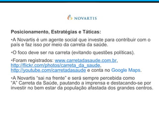 Posicionamento, Estratégias e Táticas:
•A Novartis é um agente social que investe para contribuir com o
país e faz isso por meio da carreta da saúde.
•O foco deve ser na carreta (evitando questões políticas).
•Foram registrados: www.carretadasaude.com.br,
http://flickr.com/photos/carreta_da_saude,
http://youtube.com/carretadasaude e conta no Google Maps.
•A Novartis “sai na frente” e será sempre percebida como
“A” Carreta da Saúde, pautando a imprensa e destacando-se por
investir no bem estar da população afastada dos grandes centros.
 